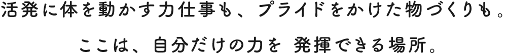 活発に体を動かす力仕事も、 プライドをかけた物づくりも。  ここは、 自分だけの力を 発揮できる場所。