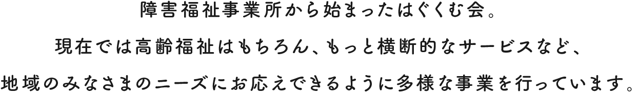 障害福祉事業所から始まったはぐくむ会。 現在では高齢福祉はもちろん、もっと横断的なサービスなど、 地域のみなさまのニーズにお応えできるように多様な事業を行っています。