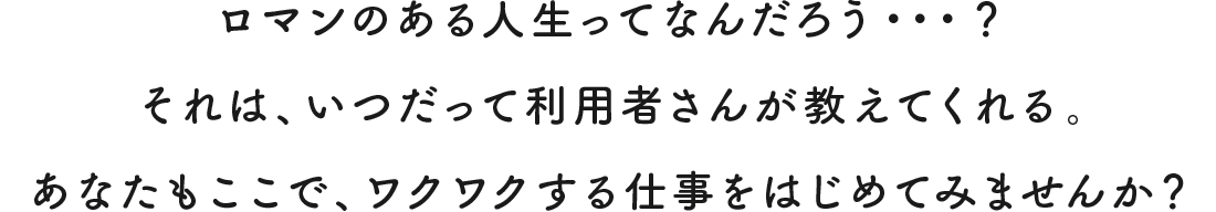 ロマンのある人生ってなんだろう・・・？ それは、いつだって利用者さんが教えてくれる。 あなたもここで、ワクワクする仕事をはじめてみませんか？