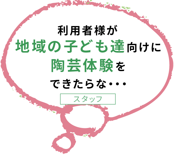 利用者様が 地域の子ども達向けに 陶芸体験を できたらな・・・