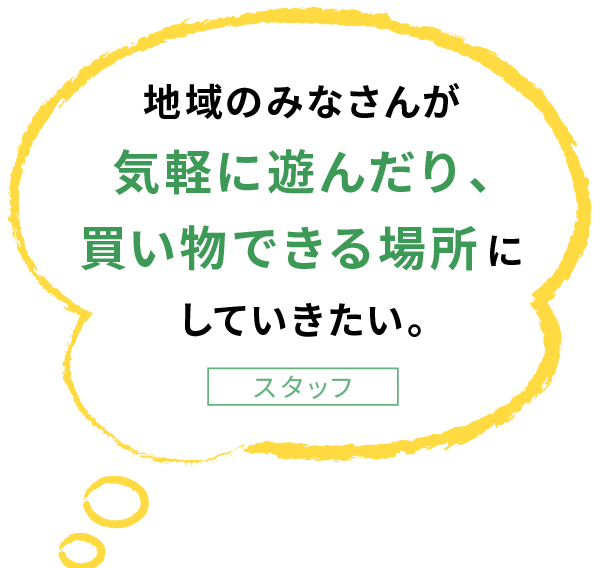 地域のみなさんが 気軽に遊んだり、 買い物できる場所に していきたい。