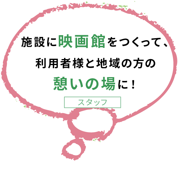 施設に映画館をつくって、 利用者様と地域の方の 憩いの場に！スタッフ