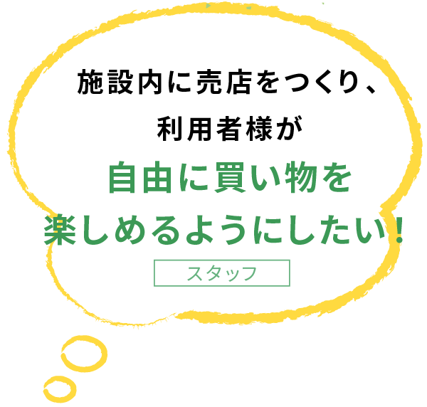 施設内に売店をつくり、 利用者様が 自由に買い物を 楽しめるようにしたい！スタッフ